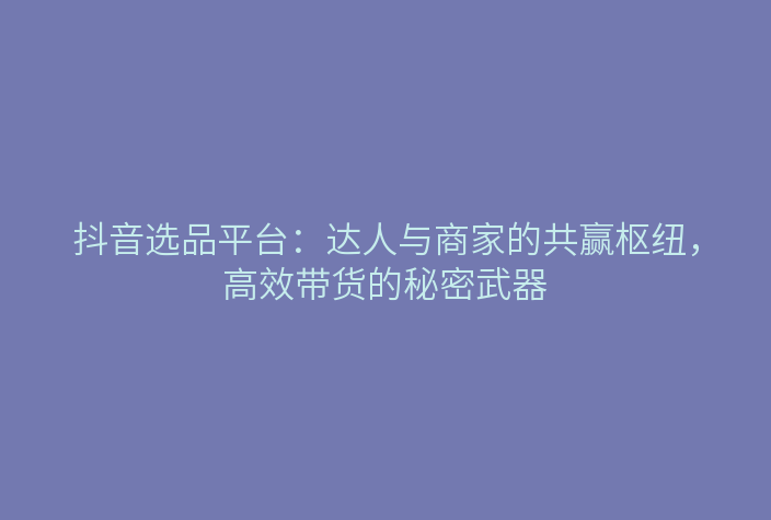 抖音选品平台:达人与商家的共赢枢纽,高效带货的秘密武器