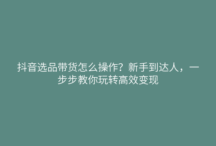 抖音选品带货怎么操作?新手到达人,一步步教你玩转高效变现