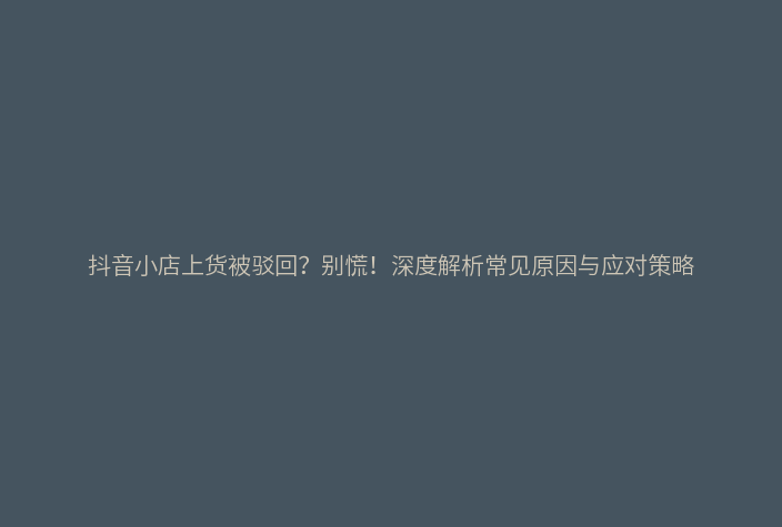 抖音小店上货被驳回？别慌！深度解析常见原因与应对策略