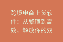 跨境电商上货软件：从繁琐到高效，解放你的双手，加速你的全球生意