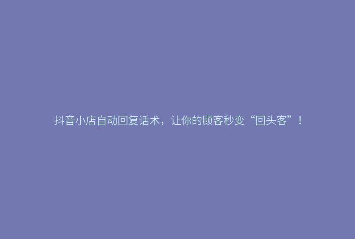 抖音小店自动回复话术，让你的顾客秒变“回头客”！