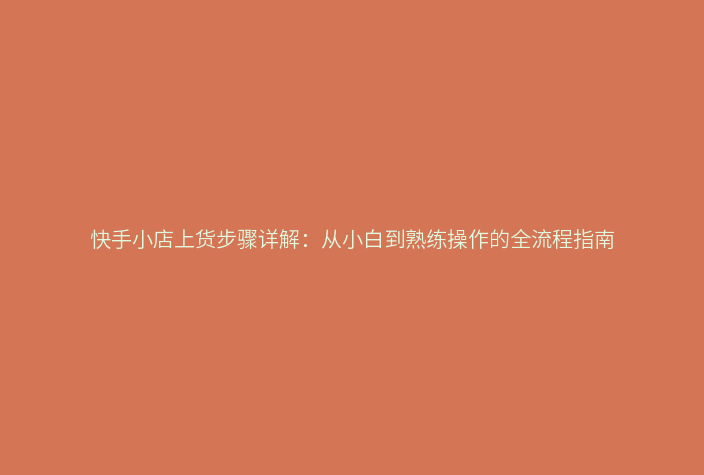 快手小店上货步骤详解:从小白到熟练操作的全流程指南