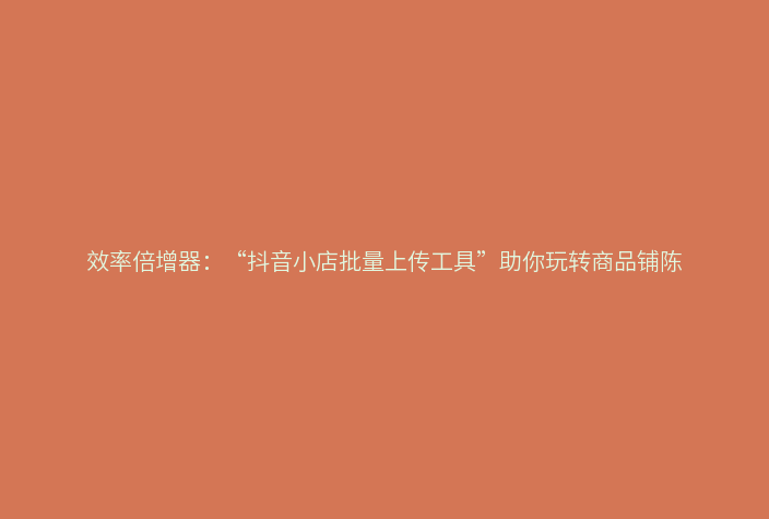 效率倍增器:“抖音小店批量上传工具”助你玩转商品铺陈