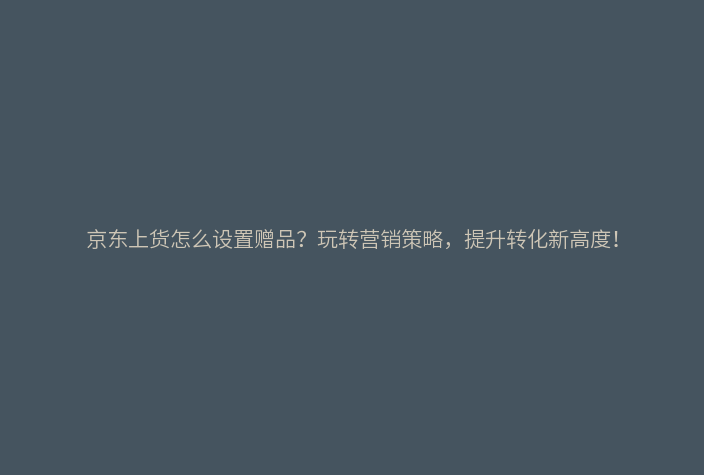 京东上货怎么设置赠品?玩转营销策略,提升转化新高度!
