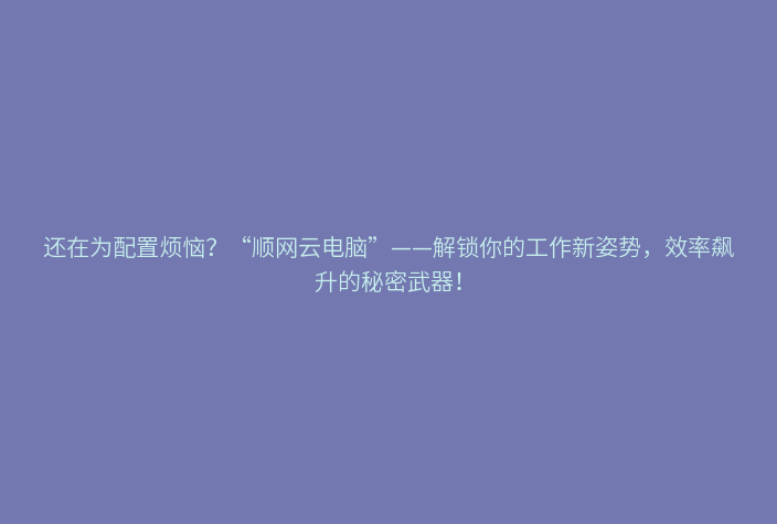 还在为配置烦恼?“顺网云电脑”——解锁你的工作新姿势,效率飙升的秘密武器!