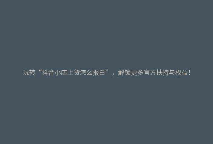 玩转“抖音小店上货怎么报白”，解锁更多官方扶持与权益！