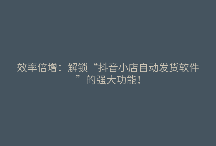 效率倍增:解锁“抖音小店自动发货软件”的强大功能!