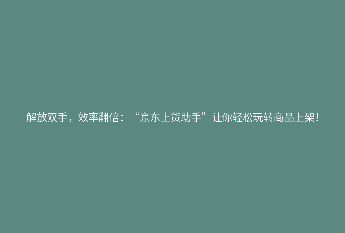 解放双手,效率翻倍:“京东上货助手”让你轻松玩转商品上架!