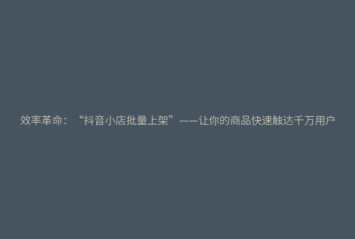 效率革命:“抖音小店批量上架”——让你的商品快速触达千万用户