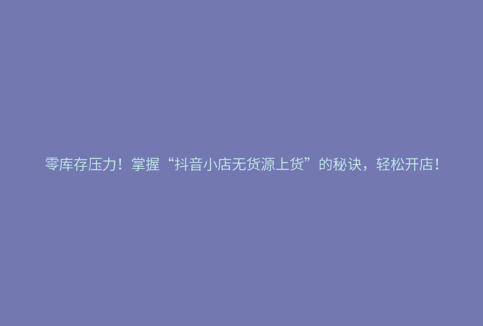 零库存压力!掌握“抖音小店无货源上货”的秘诀,轻松开店!