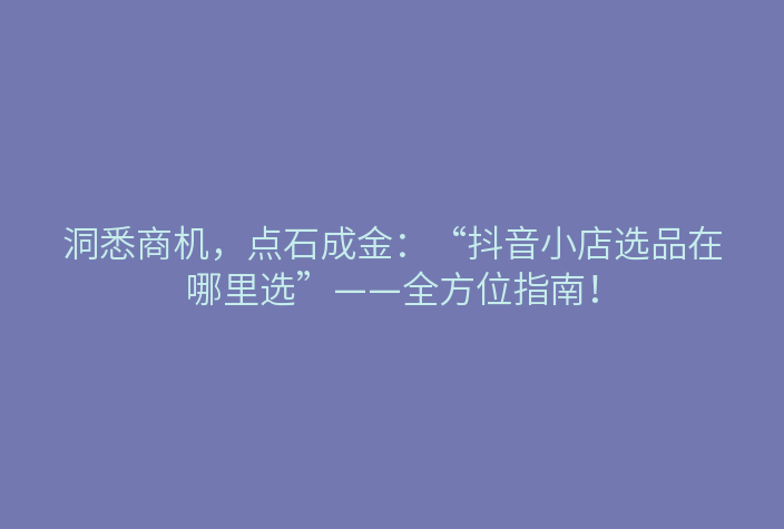 洞悉商机,点石成金:“抖音小店选品在哪里选”——全方位指南!