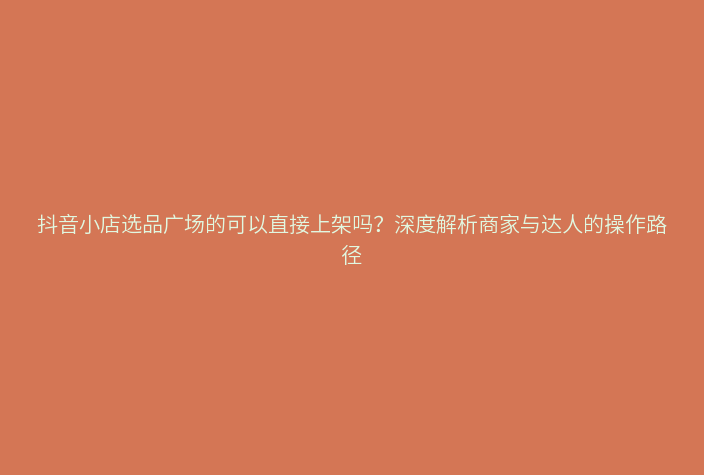 抖音小店选品广场的可以直接上架吗？深度解析商家与达人的操作路径