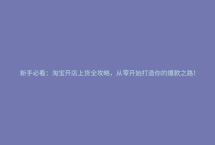新手必看：淘宝开店上货全攻略，从零开始打造你的爆款之路！