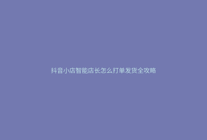 抖音小店智能店长怎么打单发货全攻略