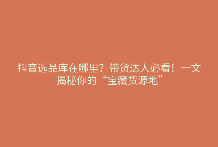 抖音选品库在哪里?带货达人必看!一文揭秘你的“宝藏货源地”