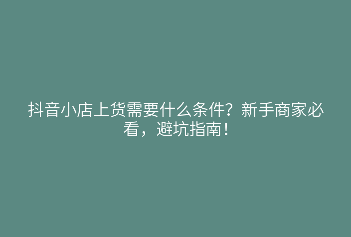 抖音小店上货需要什么条件?新手商家必看,避坑指南!