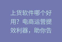 上货软件哪个好用？电商运营提效利器，助你告别低效，拥抱智能！