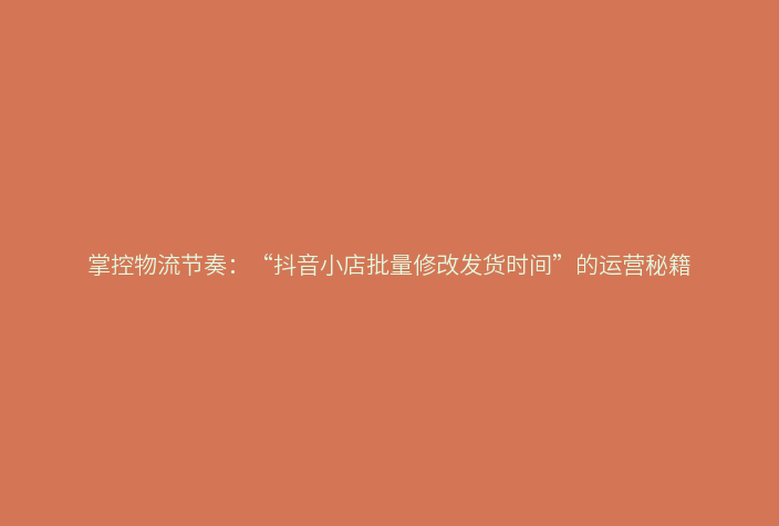 掌控物流节奏:“抖音小店批量修改发货时间”的运营秘籍