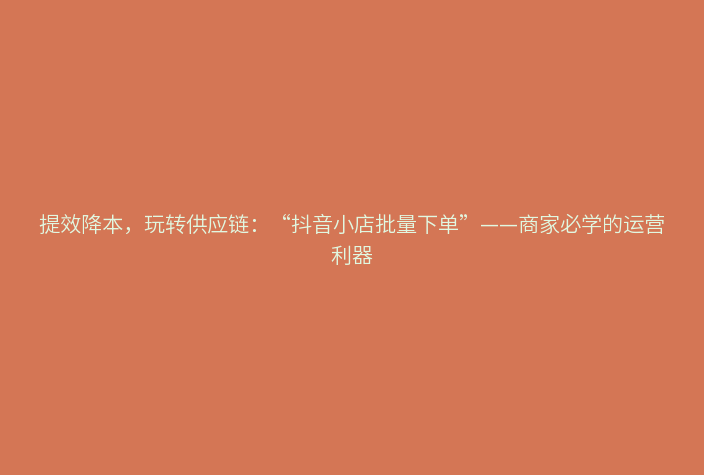 提效降本,玩转供应链:“抖音小店批量下单”——商家必学的运营利器