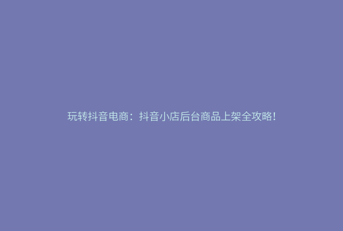 玩转抖音电商:抖音小店后台商品上架全攻略!