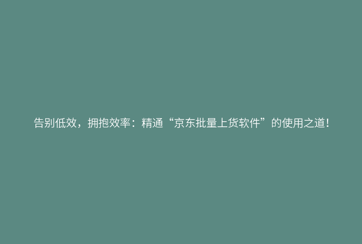 告别低效，拥抱效率：精通“京东批量上货软件”的使用之道！