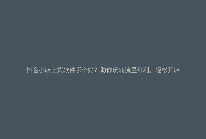 抖音小店上货软件哪个好？助你玩转流量红利，轻松开店