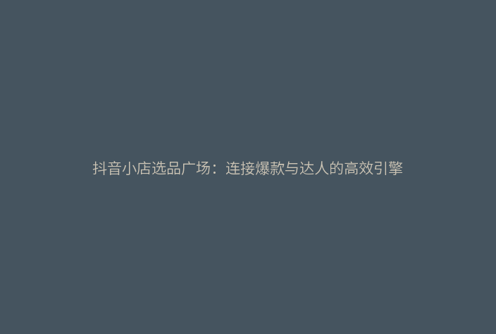 抖音小店选品广场:连接爆款与达人的高效引擎