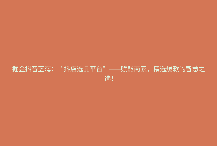 掘金抖音蓝海:“抖店选品平台”——赋能商家,精选爆款的智慧之选!
