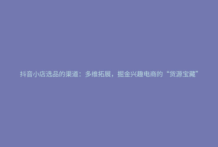 抖音小店选品的渠道：多维拓展，掘金兴趣电商的“货源宝藏”