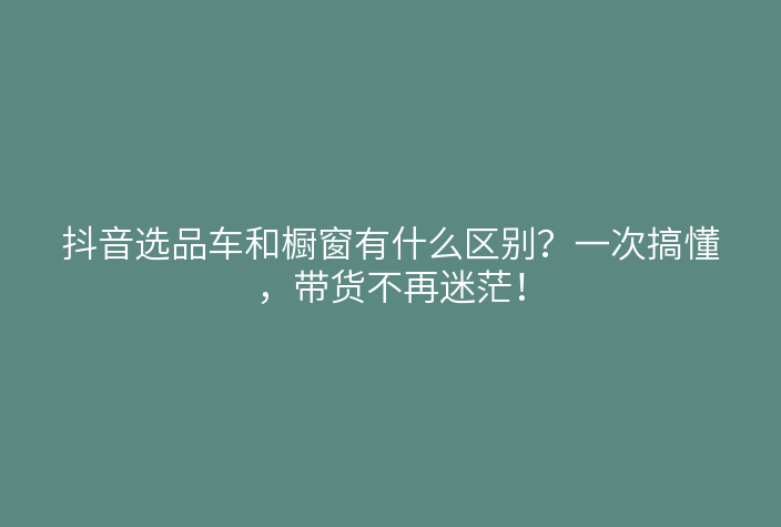 抖音选品车和橱窗有什么区别?一次搞懂,带货不再迷茫!