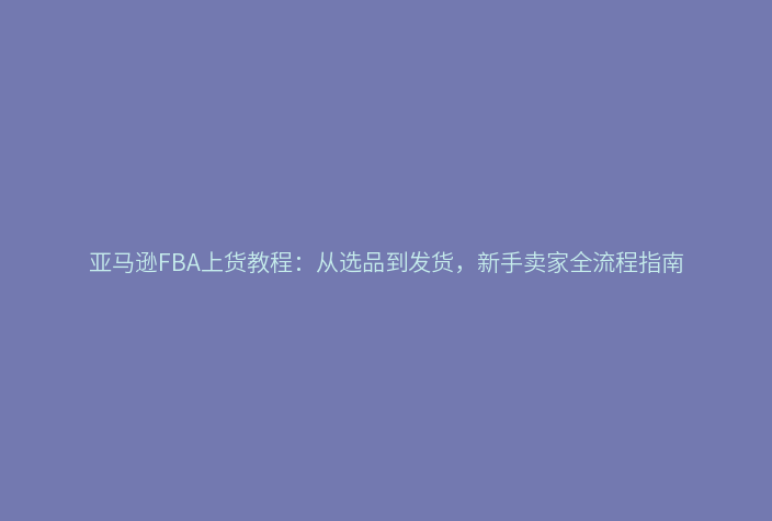 亚马逊FBA上货教程：从选品到发货，新手卖家全流程指南