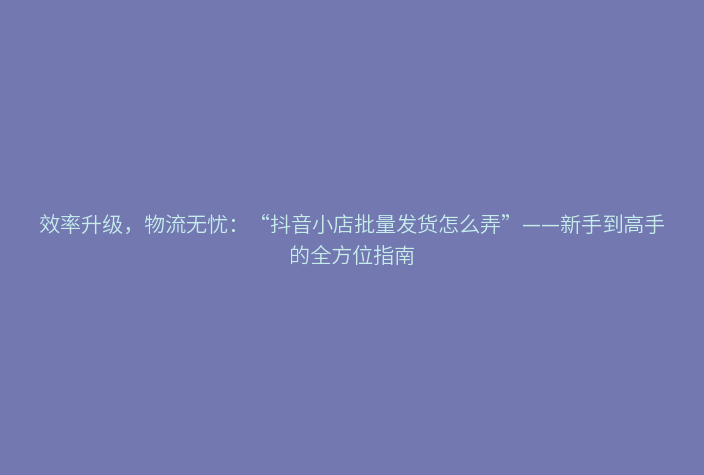 效率升级,物流无忧:“抖音小店批量发货怎么弄”——新手到高手的全方位指南