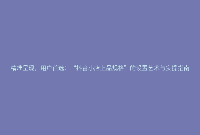 精准呈现,用户首选:“抖音小店上品规格”的设置艺术与实操指南