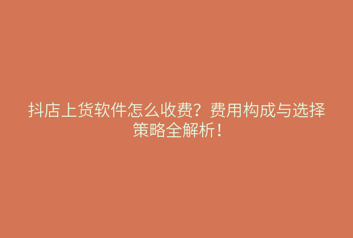 抖店上货软件怎么收费?费用构成与选择策略全解析!