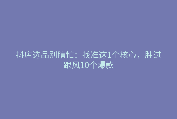 抖店选品别瞎忙:找准这1个核心,胜过跟风10个爆款
