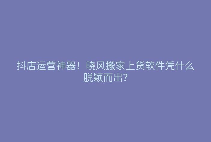 抖店运营神器!晓风搬家上货软件凭什么脱颖而出?