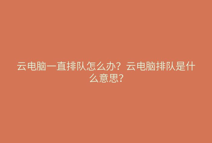云电脑一直排队怎么办?云电脑排队是什么意思?