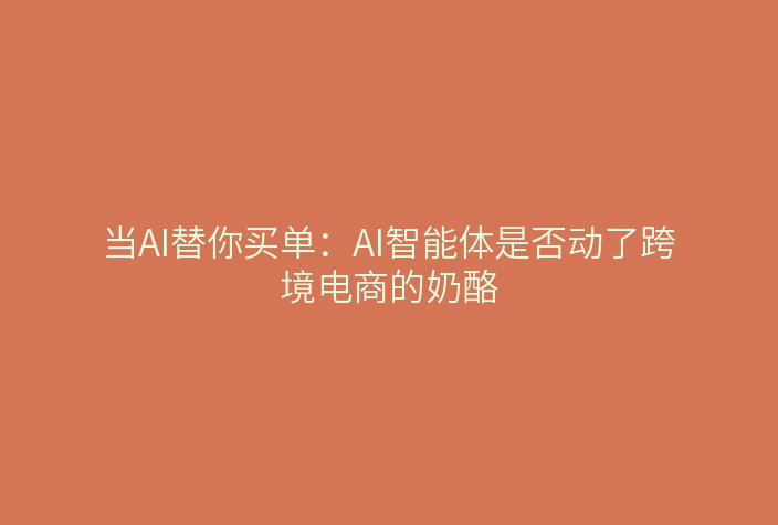 当AI替你买单:AI智能体是否动了跨境电商的奶酪