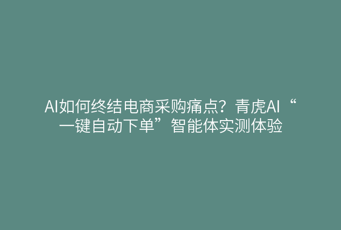 AI如何终结电商采购痛点?青虎AI“一键自动下单”智能体实测体验