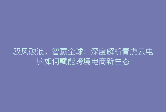 驭风破浪,智赢全球:深度解析青虎云电脑如何赋能跨境电商新生态