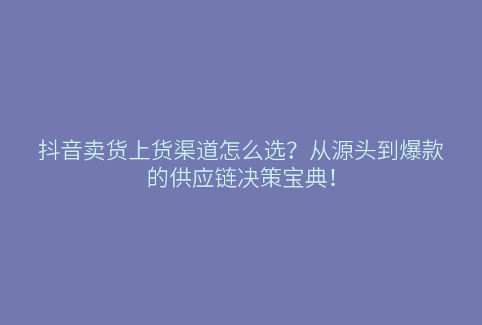 抖音卖货上货渠道怎么选?从源头到爆款的供应链决策宝典!