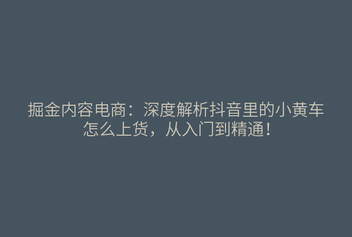 掘金内容电商：深度解析抖音里的小黄车怎么上货，从入门到精通！