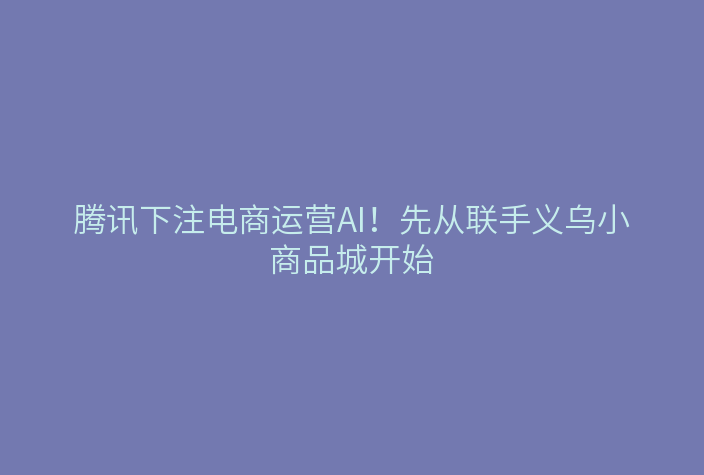 腾讯下注电商运营AI!先从联手义乌小商品城开始