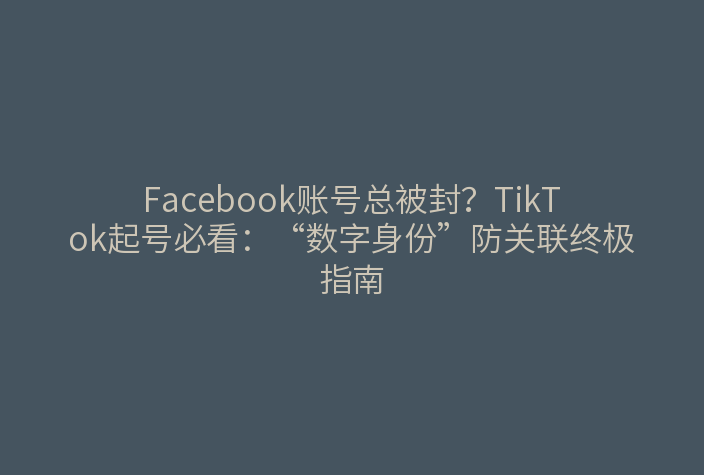 Facebook账号总被封?TikTok起号必看:“数字身份”防关联终极指南