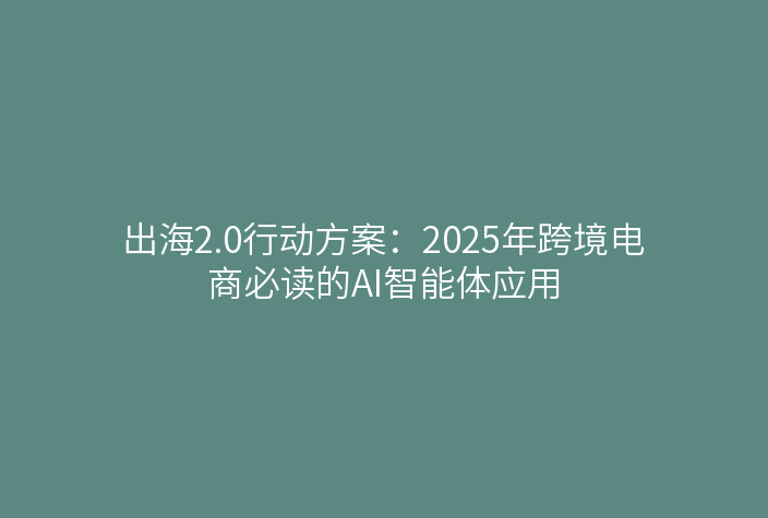 出海2.0行动方案:2025年跨境电商必读的AI智能体应用