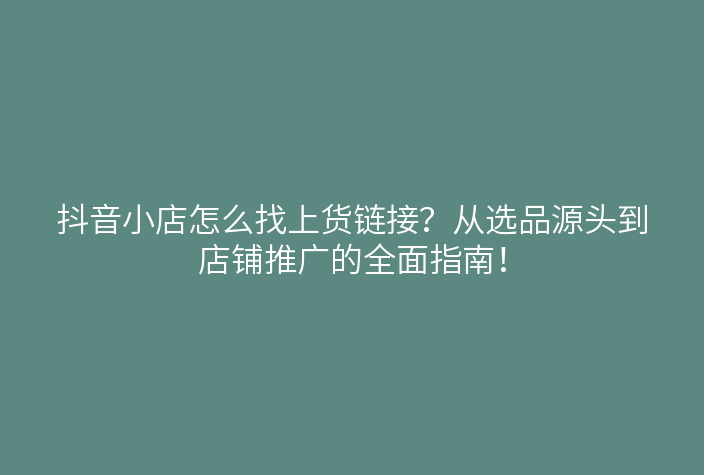 抖音小店怎么找上货链接?从选品源头到店铺推广的全面指南!