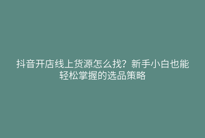 抖音开店线上货源怎么找?新手小白也能轻松掌握的选品策略
