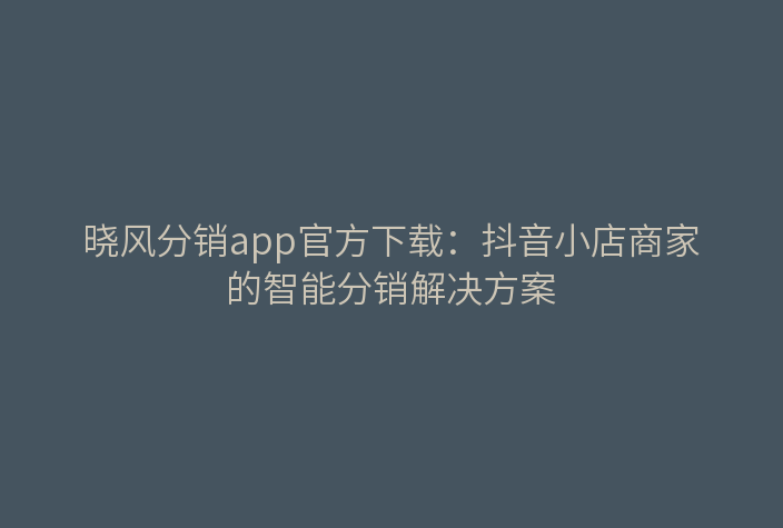 晓风分销app官方下载:抖音小店商家的智能分销解决方案