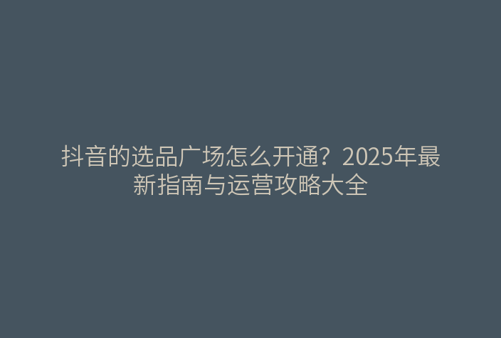 抖音的选品广场怎么开通?2025年最新指南与运营攻略大全