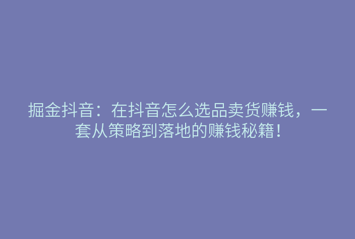 掘金抖音:在抖音怎么选品卖货赚钱,一套从策略到落地的赚钱秘籍!